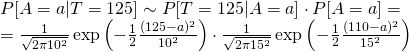  \begin{multiline} P[A=a|T=125] \sim P[T=125|A=a]\cdot P[A=a] = \\ = \frac{1}{\sqrt{2\pi 10^2}}\exp\left(-\frac{1}{2}\frac{(125-a)^2}{10^2}\right)\cdot \frac{1}{\sqrt{2\pi 15^2}}\exp\left(-\frac{1}{2}\frac{(110-a)^2}{15^2}\right) \end{multiline} 
